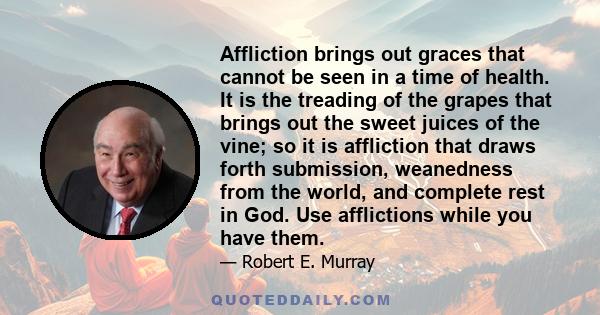 Affliction brings out graces that cannot be seen in a time of health. It is the treading of the grapes that brings out the sweet juices of the vine; so it is affliction that draws forth submission, weanedness from the