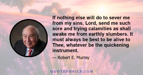 If nothing else will do to sever me from my sins, Lord, send me such sore and trying calamities as shall awake me from earthly slumbers. It must always be best to be alive to Thee, whatever be the quickening instrument.