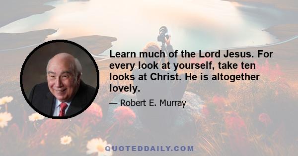 Learn much of the Lord Jesus. For every look at yourself, take ten looks at Christ. He is altogether lovely.