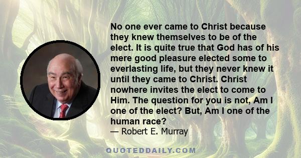 No one ever came to Christ because they knew themselves to be of the elect. It is quite true that God has of his mere good pleasure elected some to everlasting life, but they never knew it until they came to Christ.