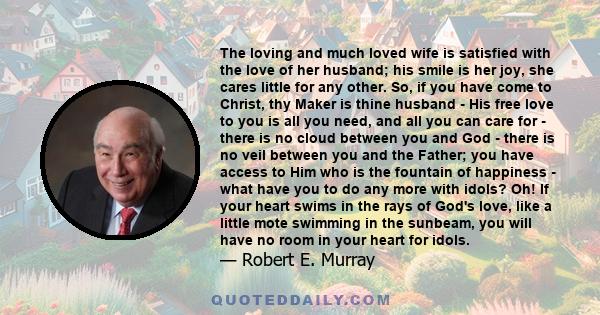 The loving and much loved wife is satisfied with the love of her husband; his smile is her joy, she cares little for any other. So, if you have come to Christ, thy Maker is thine husband - His free love to you is all