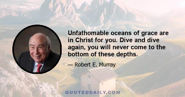 Unfathomable oceans of grace are in Christ for you. Dive and dive again, you will never come to the bottom of these depths.