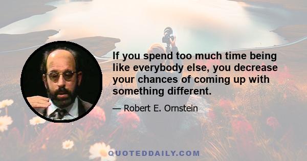 If you spend too much time being like everybody else, you decrease your chances of coming up with something different.