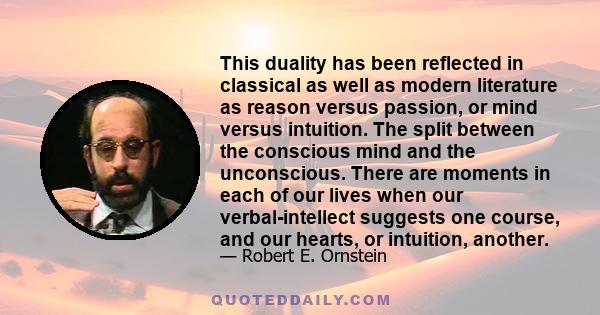 This duality has been reflected in classical as well as modern literature as reason versus passion, or mind versus intuition. The split between the conscious mind and the unconscious. There are moments in each of our