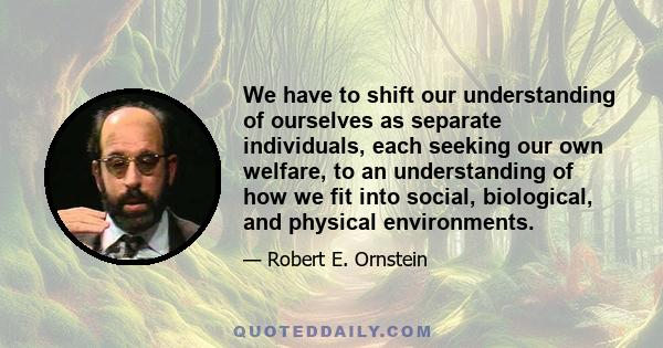 We have to shift our understanding of ourselves as separate individuals, each seeking our own welfare, to an understanding of how we fit into social, biological, and physical environments.