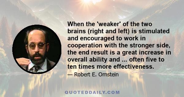 When the 'weaker' of the two brains (right and left) is stimulated and encouraged to work in cooperation with the stronger side, the end result is a great increase in overall ability and ... often five to ten times more 