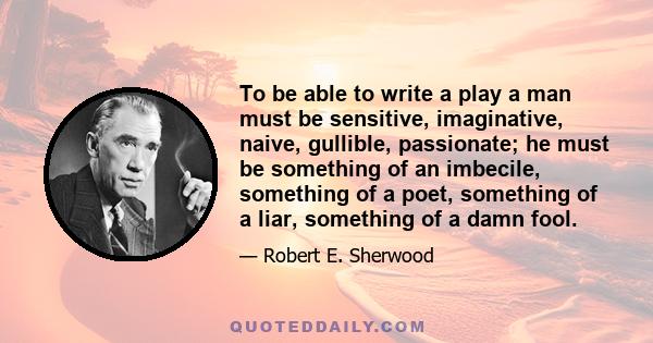 To be able to write a play a man must be sensitive, imaginative, naive, gullible, passionate; he must be something of an imbecile, something of a poet, something of a liar, something of a damn fool.