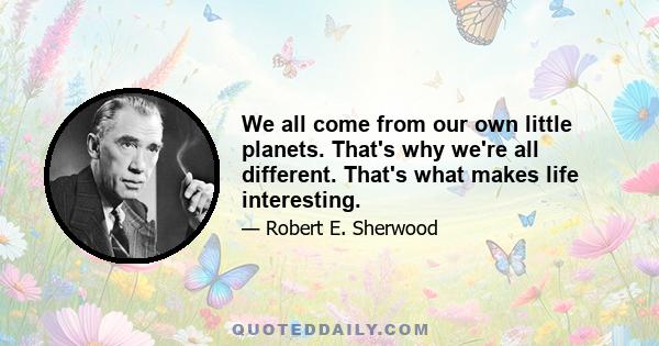 We all come from our own little planets. That's why we're all different. That's what makes life interesting.