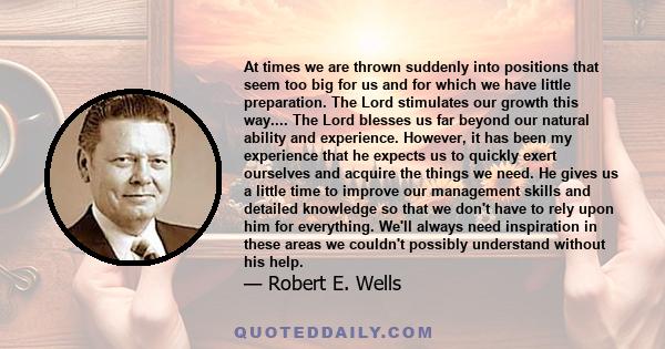 At times we are thrown suddenly into positions that seem too big for us and for which we have little preparation. The Lord stimulates our growth this way.... The Lord blesses us far beyond our natural ability and