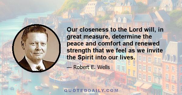 Our closeness to the Lord will, in great measure, determine the peace and comfort and renewed strength that we feel as we invite the Spirit into our lives.