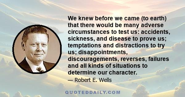 We knew before we came (to earth) that there would be many adverse circumstances to test us: accidents, sickness, and disease to prove us; temptations and distractions to try us; disappointments, discouragements,