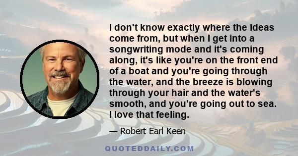 I don't know exactly where the ideas come from, but when I get into a songwriting mode and it's coming along, it's like you're on the front end of a boat and you're going through the water, and the breeze is blowing