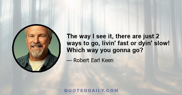 The way I see it, there are just 2 ways to go, livin' fast or dyin' slow! Which way you gonna go?