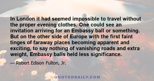 In London it had seemed impossible to travel without the proper evening clothes. One could see an invitation arriving for an Embassy ball or something. But on the other side of Europe with the first faint tinges of