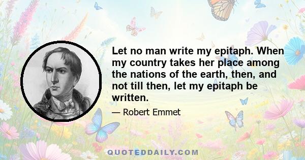 Let no man write my epitaph. When my country takes her place among the nations of the earth, then, and not till then, let my epitaph be written.