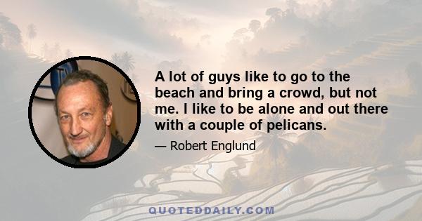 A lot of guys like to go to the beach and bring a crowd, but not me. I like to be alone and out there with a couple of pelicans.