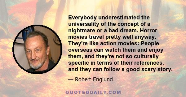 Everybody underestimated the universality of the concept of a nightmare or a bad dream. Horror movies travel pretty well anyway. They're like action movies: People overseas can watch them and enjoy them, and they're not 