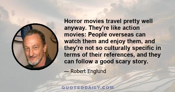 Horror movies travel pretty well anyway. They're like action movies: People overseas can watch them and enjoy them, and they're not so culturally specific in terms of their references, and they can follow a good scary