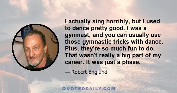 I actually sing horribly, but I used to dance pretty good. I was a gymnast, and you can usually use those gymnastic tricks with dance. Plus, they're so much fun to do. That wasn't really a big part of my career. It was