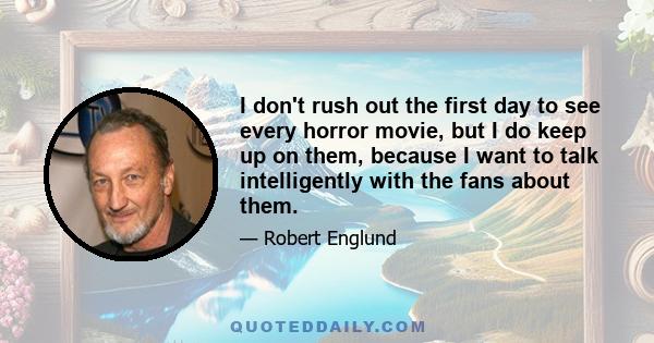 I don't rush out the first day to see every horror movie, but I do keep up on them, because I want to talk intelligently with the fans about them.