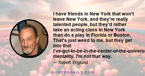 I have friends in New York that won't leave New York, and they're really talented people, but they'd rather take an acting class in New York than do a play in Florida or Boston. That's just weird to me, but they get