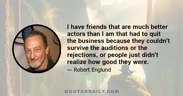 I have friends that are much better actors than I am that had to quit the business because they couldn't survive the auditions or the rejections, or people just didn't realize how good they were.