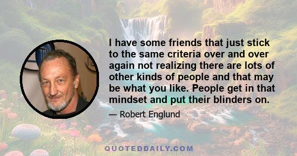 I have some friends that just stick to the same criteria over and over again not realizing there are lots of other kinds of people and that may be what you like. People get in that mindset and put their blinders on.