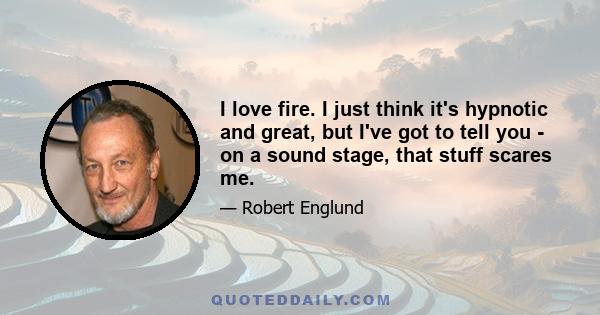 I love fire. I just think it's hypnotic and great, but I've got to tell you - on a sound stage, that stuff scares me.