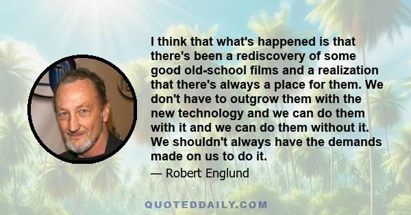 I think that what's happened is that there's been a rediscovery of some good old-school films and a realization that there's always a place for them. We don't have to outgrow them with the new technology and we can do