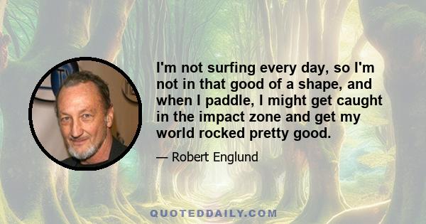 I'm not surfing every day, so I'm not in that good of a shape, and when I paddle, I might get caught in the impact zone and get my world rocked pretty good.