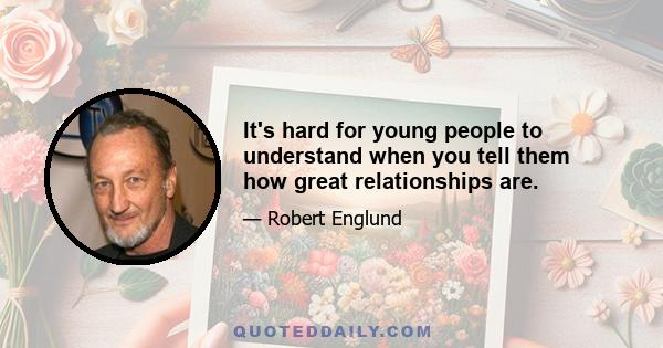 It's hard for young people to understand when you tell them how great relationships are.