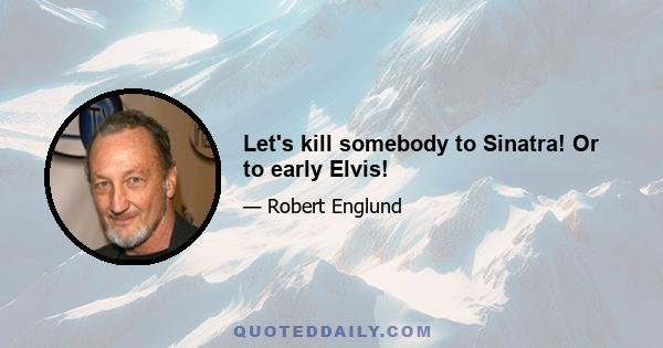 Let's kill somebody to Sinatra! Or to early Elvis!