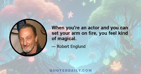 When you're an actor and you can set your arm on fire, you feel kind of magical.