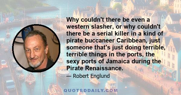 Why couldn't there be even a western slasher, or why couldn't there be a serial killer in a kind of pirate buccaneer Caribbean, just someone that's just doing terrible, terrible things in the ports, the sexy ports of