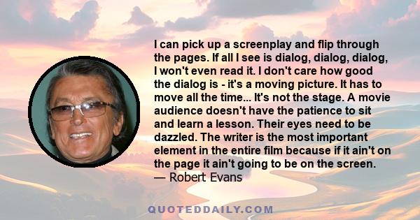 I can pick up a screenplay and flip through the pages. If all I see is dialog, dialog, dialog, I won't even read it. I don't care how good the dialog is - it's a moving picture. It has to move all the time... It's not