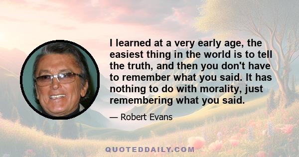 I learned at a very early age, the easiest thing in the world is to tell the truth, and then you don't have to remember what you said. It has nothing to do with morality, just remembering what you said.