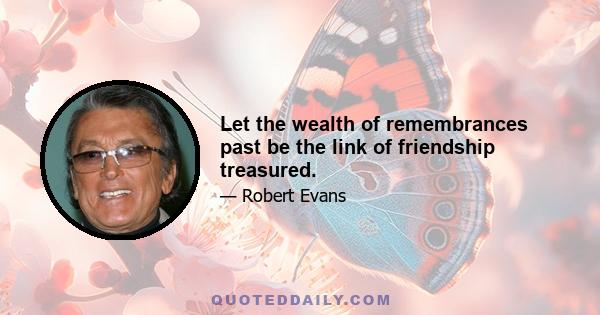 Let the wealth of remembrances past be the link of friendship treasured.