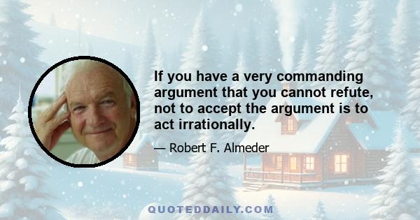 If you have a very commanding argument that you cannot refute, not to accept the argument is to act irrationally.