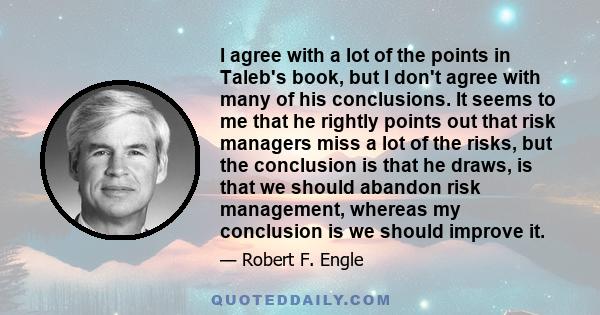 I agree with a lot of the points in Taleb's book, but I don't agree with many of his conclusions. It seems to me that he rightly points out that risk managers miss a lot of the risks, but the conclusion is that he