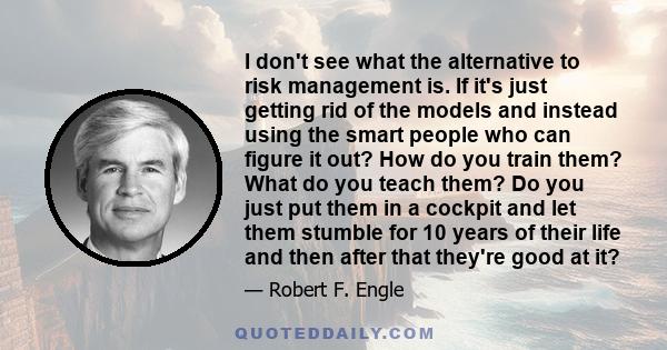 I don't see what the alternative to risk management is. If it's just getting rid of the models and instead using the smart people who can figure it out? How do you train them? What do you teach them? Do you just put