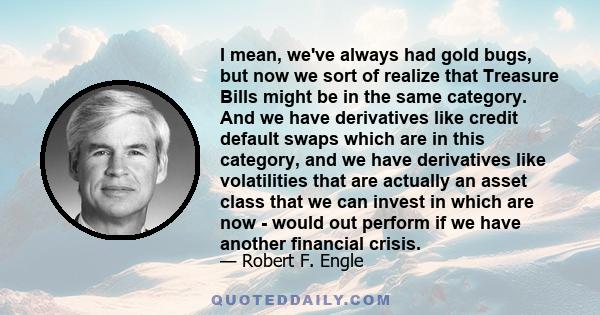 I mean, we've always had gold bugs, but now we sort of realize that Treasure Bills might be in the same category. And we have derivatives like credit default swaps which are in this category, and we have derivatives