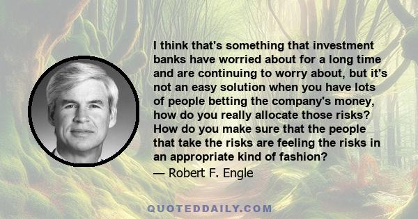 I think that's something that investment banks have worried about for a long time and are continuing to worry about, but it's not an easy solution when you have lots of people betting the company's money, how do you