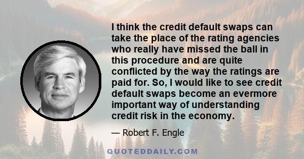 I think the credit default swaps can take the place of the rating agencies who really have missed the ball in this procedure and are quite conflicted by the way the ratings are paid for. So, I would like to see credit