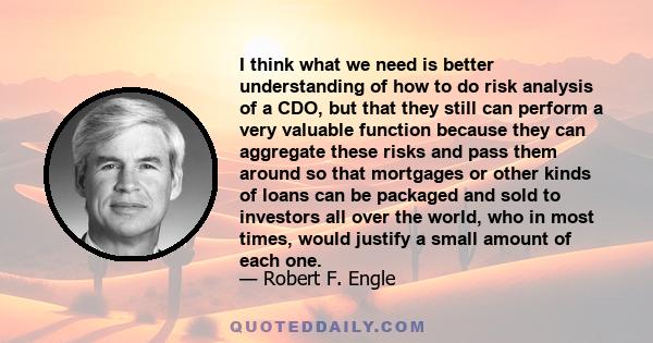 I think what we need is better understanding of how to do risk analysis of a CDO, but that they still can perform a very valuable function because they can aggregate these risks and pass them around so that mortgages or 