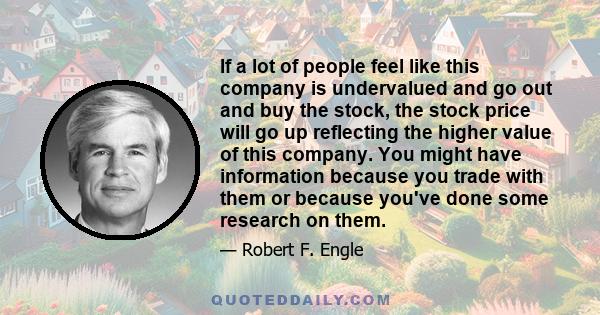 If a lot of people feel like this company is undervalued and go out and buy the stock, the stock price will go up reflecting the higher value of this company. You might have information because you trade with them or