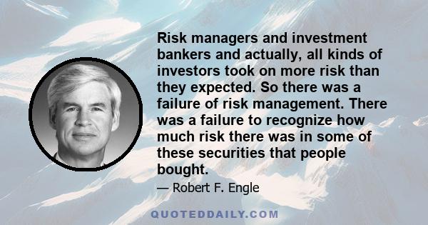 Risk managers and investment bankers and actually, all kinds of investors took on more risk than they expected. So there was a failure of risk management. There was a failure to recognize how much risk there was in some 