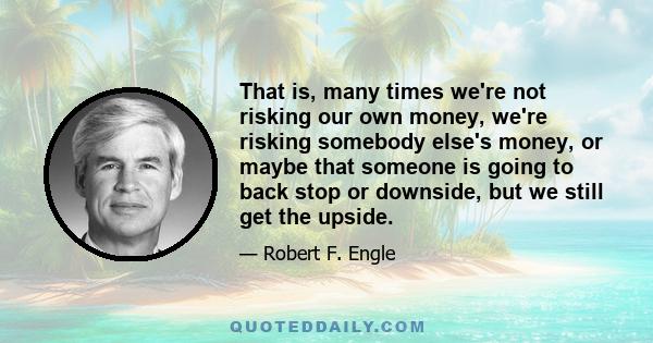 That is, many times we're not risking our own money, we're risking somebody else's money, or maybe that someone is going to back stop or downside, but we still get the upside.