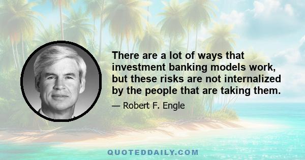 There are a lot of ways that investment banking models work, but these risks are not internalized by the people that are taking them.