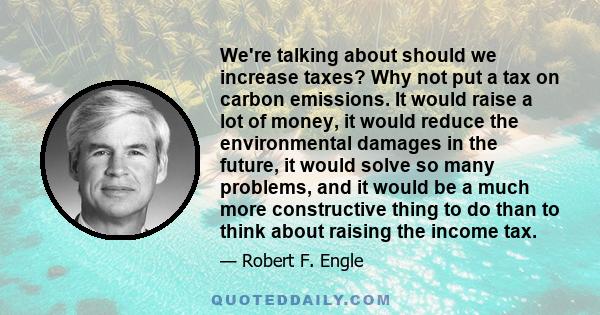 We're talking about should we increase taxes? Why not put a tax on carbon emissions. It would raise a lot of money, it would reduce the environmental damages in the future, it would solve so many problems, and it would