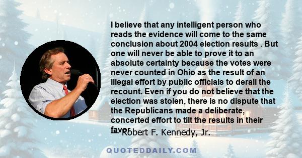 I believe that any intelligent person who reads the evidence will come to the same conclusion about 2004 election results . But one will never be able to prove it to an absolute certainty because the votes were never